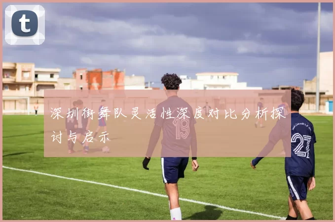 深圳街舞队灵活性深度对比分析探讨与启示