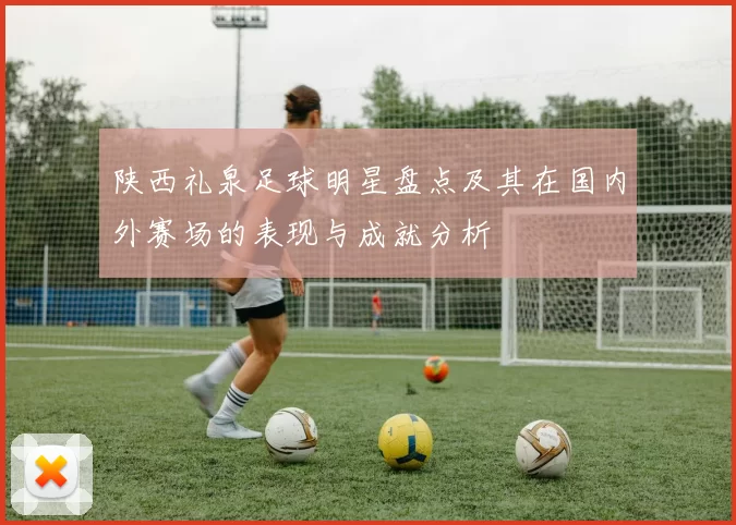 陕西礼泉足球明星盘点及其在国内外赛场的表现与成就分析