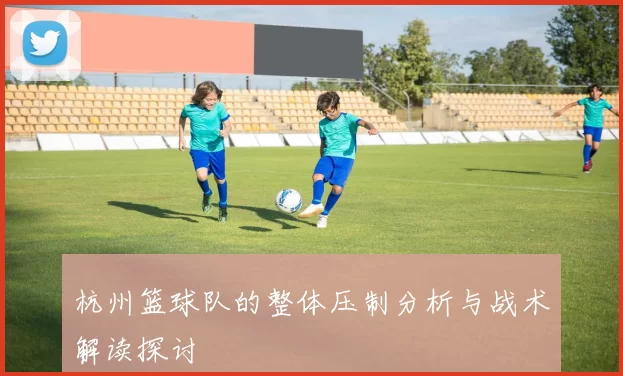 杭州篮球队的整体压制分析与战术解读探讨