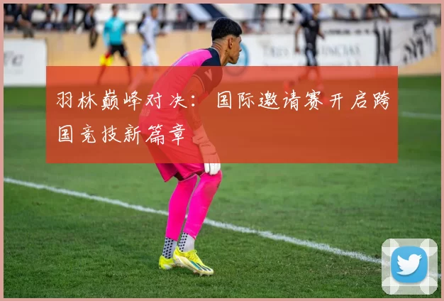 羽林巅峰对决：国际邀请赛开启跨国竞技新篇章