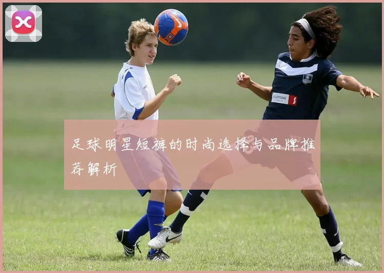 足球明星短裤的时尚选择与品牌推荐解析