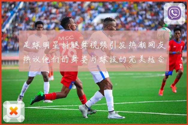 足球明星抖腿舞视频引发热潮网友热议他们的舞姿与球技的完美结合