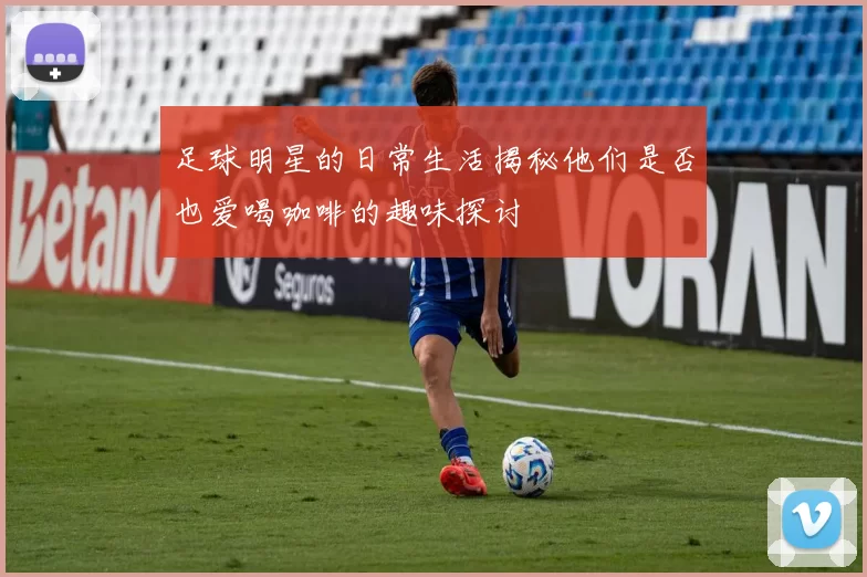 足球明星的日常生活揭秘他们是否也爱喝咖啡的趣味探讨