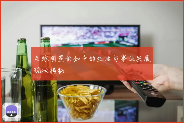 足球明星们如今的生活与事业发展现状揭秘