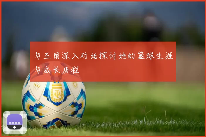 与王丽深入对话探讨她的篮球生涯与成长历程