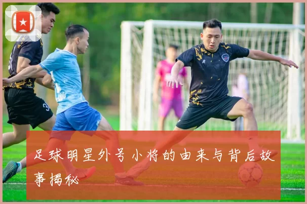 足球明星外号小将的由来与背后故事揭秘