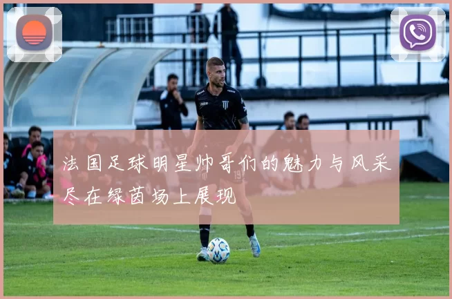 法国足球明星帅哥们的魅力与风采尽在绿茵场上展现