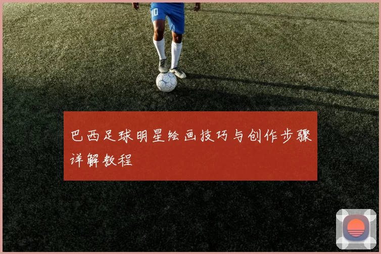 巴西足球明星绘画技巧与创作步骤详解教程