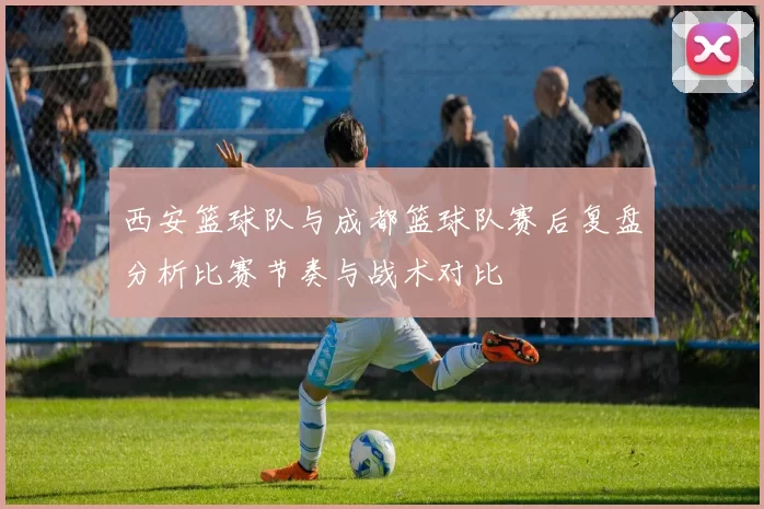 西安篮球队与成都篮球队赛后复盘分析比赛节奏与战术对比