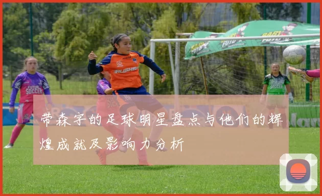 带森字的足球明星盘点与他们的辉煌成就及影响力分析