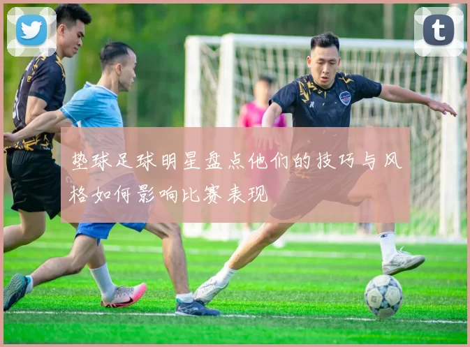 垫球足球明星盘点他们的技巧与风格如何影响比赛表现