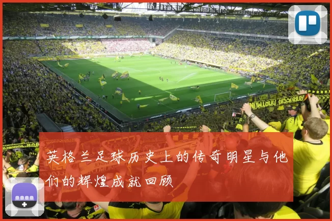 英格兰足球历史上的传奇明星与他们的辉煌成就回顾