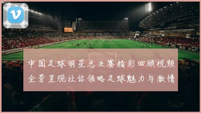 中国足球明星总决赛精彩回顾视频全景呈现让你领略足球魅力与激情