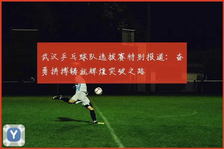 武汉乒乓球队选拔赛特别报道：奋勇拼搏铸就辉煌突破之路