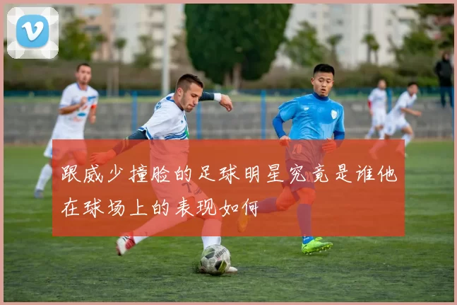 跟威少撞脸的足球明星究竟是谁他在球场上的表现如何