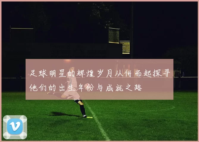 足球明星的辉煌岁月从何而起探寻他们的出生年份与成就之路