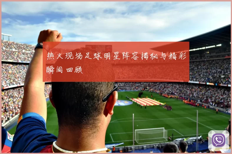 热火现场足球明星阵容揭秘与精彩瞬间回顾