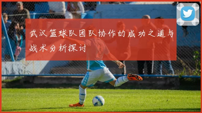 武汉篮球队团队协作的成功之道与战术分析探讨