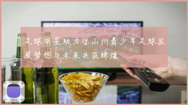 足球明星助力凉山州青少年足球发展梦想与未来共筑辉煌