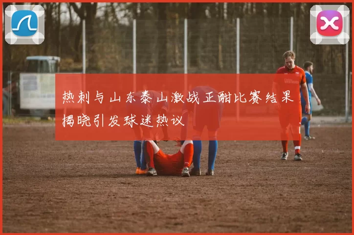 热刺与山东泰山激战正酣比赛结果揭晓引发球迷热议