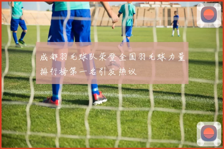成都羽毛球队荣登全国羽毛球力量排行榜第一名引发热议