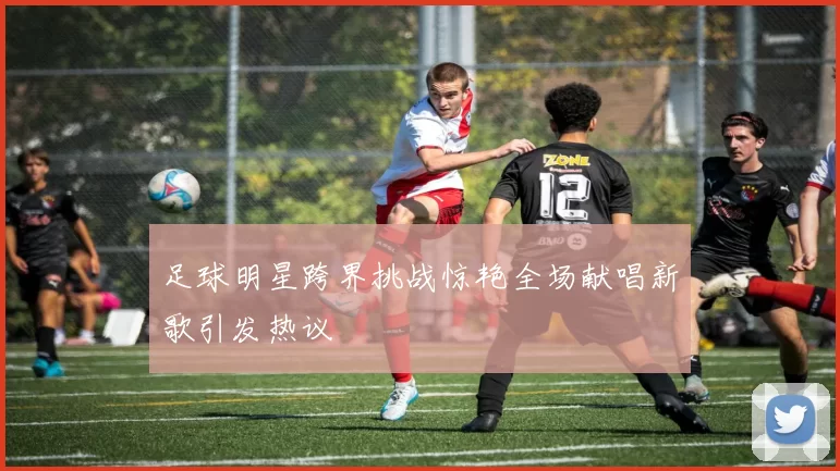 足球明星跨界挑战惊艳全场献唱新歌引发热议