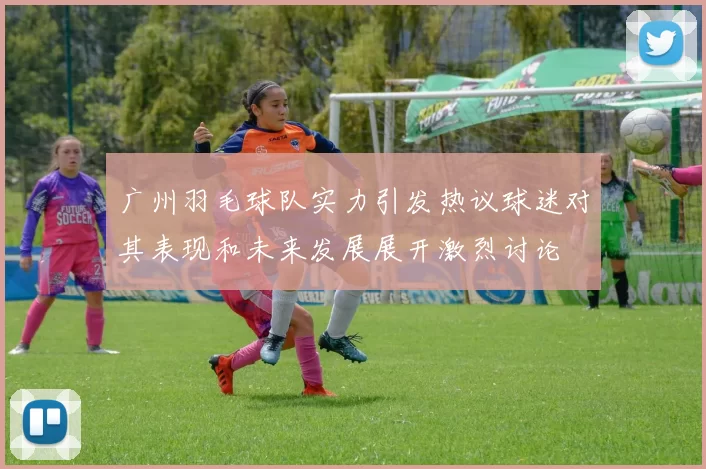广州羽毛球队实力引发热议球迷对其表现和未来发展展开激烈讨论