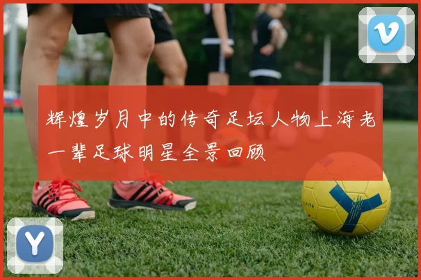 辉煌岁月中的传奇足坛人物上海老一辈足球明星全景回顾