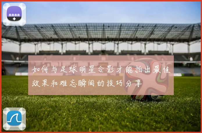 如何与足球明星合影才能拍出最佳效果和难忘瞬间的技巧分享