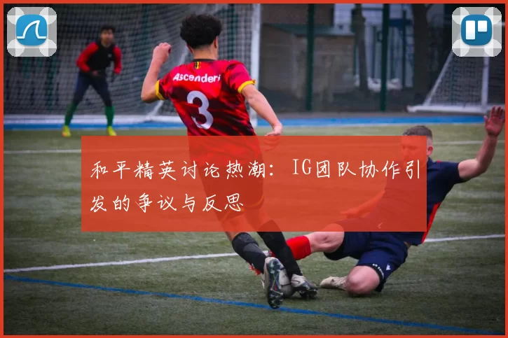 和平精英讨论热潮：IG团队协作引发的争议与反思