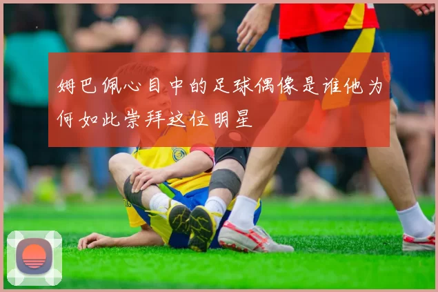 姆巴佩心目中的足球偶像是谁他为何如此崇拜这位明星