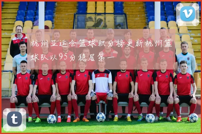 杭州亚运会篮球积分榜更新杭州篮球队以95分稳居第一