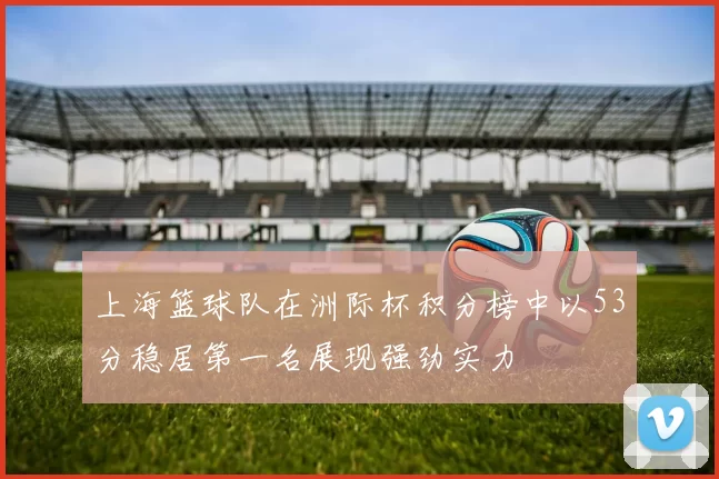 上海篮球队在洲际杯积分榜中以53分稳居第一名展现强劲实力
