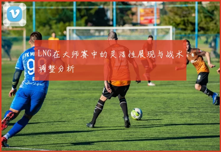 LNG在大师赛中的灵活性展现与战术调整分析