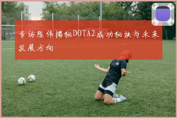 专访陈伟揭秘DOTA2成功秘诀与未来发展方向
