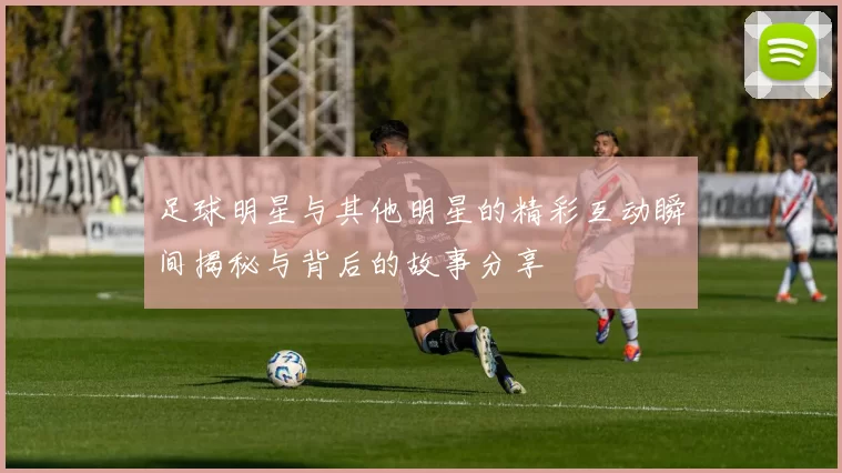足球明星与其他明星的精彩互动瞬间揭秘与背后的故事分享