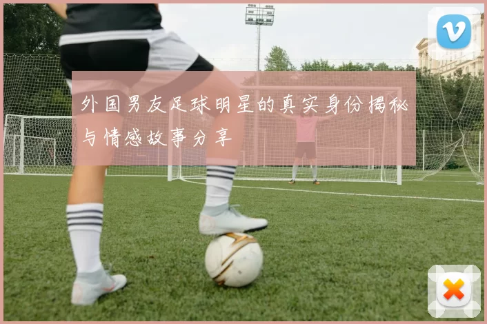 外国男友足球明星的真实身份揭秘与情感故事分享